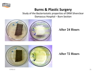 Burns & Plastic Surgery
           Study of the Bacteriostatic properties of DRM Silverclear
                      Damascus Hospital – Burn Section



                                            After 24 Hours




                                            After 72 Hours



13/02/13                                                               21
 