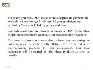 For over a year now, DRM made to measure pressure garments are
   available in Syria through MedHosp. All garment designs are
   verified in Canada by DRM for proper evaluation.
   Our technicians have been trained in Canada at DRM's head office
   for proper measurement technique and manufacturing procedure.
   The severity of some burn cases that we have seen here during the
   last year, made us decide to offer DRM's uvex masks and other
   thermoforming products for scar management. Our local
   technicians will be trained to offer these products as soon as
   possible.


13/02/13                                                         46
 