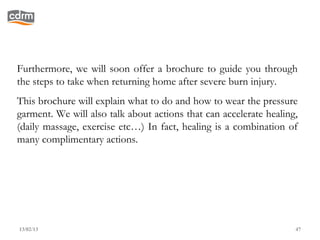 Furthermore, we will soon offer a brochure to guide you through
the steps to take when returning home after severe burn injury.
This brochure will explain what to do and how to wear the pressure
garment. We will also talk about actions that can accelerate healing,
(daily massage, exercise etc…) In fact, healing is a combination of
many complimentary actions.




13/02/13                                                            47
 