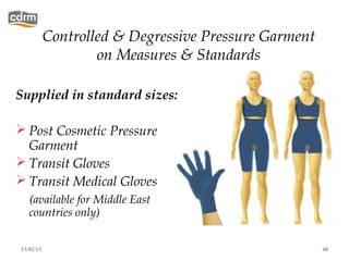Controlled & Degressive Pressure Garment
                   on Measures & Standards

Supplied in standard sizes:

 Post Cosmetic Pressure
  Garment
 Transit Gloves
 Transit Medical Gloves
   (available for Middle East
   countries only)


13/02/13                                              48
 