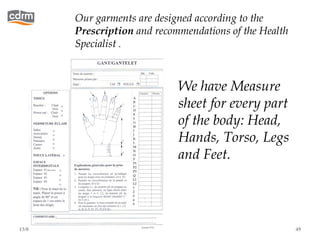 Our garments are designed according to the
           Prescription and recommendations of the Health
           Specialist .



                                 We have Measure
                                 sheet for every part
                                 of the body: Head,
                                 Hands, Torso, Legs
                                 and Feet.




13/02/13                                                    49
 