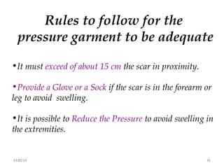 Rules to follow for the
  pressure garment to be adequate

•It must exceed of about 15 cm the scar in proximity.

•Provide a Glove or a Sock if the scar is in the forearm or
leg to avoid swelling.

•It is possible to Reduce the Pressure to avoid swelling in
the extremities.


13/02/13                                                 51
 