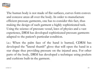 The human body is not made of flat surfaces, curves form convex
 and concave areas all over the body. In order to manufacture
 efficient pressure garments, one has to consider this fact, thus
 making the design of such garment a highly sophisticated task.
 Using the science of pressure vessel, laws of physics and a vast
 experience, DRM has developed sophisticated pressure garments
 adapted to the patient's particular condition.
 i.e.: When the palm face of the hand is burned, CDRM has
 developed the "lateral thumb" glove that will open the hand in a
 star shape thus providing pressure on the injured area. For other
 parts of the body, DRM has developed a technique using pockets
 and cushions built-in the garment.

13/02/13                                                       55
 