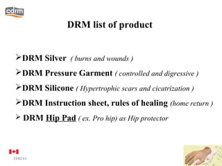 DRM list of product


 DRM Silver ( burns and wounds )
 DRM Pressure Garment ( controlled and digressive )
 DRM Silicone ( Hypertrophic scars and cicatrization )
 DRM Instruction sheet, rules of healing (home return )
  DRM Hip Pad ( ex. Pro hip) as Hip protector




13/02/13                                                  6
 