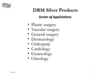 DRM Silver Products
                   Sector of Applications

           •   Plastic surgery
           •   Vascular surgery
           •   General surgery
           •   Dermatology
           •   Orthopedy
           •   Cardiology
           •   Gynecology
           •   Oncology

13/02/13                                    7
 