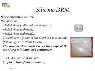 Silicone DRM
•For cicatrization control.
•Supplied in:
 –1MM sheet ( adherent non adherent).
 –3MM sheet (adherent).
 –6MM sheet (adherent)..
 The estimate life time of our Sheet is 4 to 8 months
 (following instructions for care)
 The silicone sheet must exceed the shape of the
  scar for a minimum of 1 centimeter

 –Gel, ideal for hand and face.
 (apply 3 times/day minimum)
      13/02/13                                          72
 