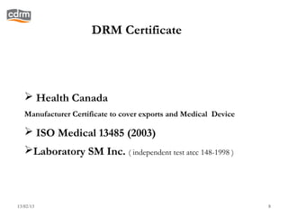 DRM Certificate




    Health Canada
   Manufacturer Certificate to cover exports and Medical Device

    ISO Medical 13485 (2003)
   Laboratory SM Inc. ( independent test atcc 148-1998 )



13/02/13                                                          8
 