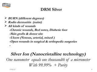 DRM Silver
 BURN (different degrees)
 Radio dermatitis (suint)
 All kinds of wounds
   -Chronic wounds, Bed sores, Diabetic foot
   -Skin grafts & donor site
   -Ulcers (Venous, arterial, mixed )
   -Open wounds in surgical & orthopedic surgeries
   -

   Silver Ion (Nanocristalline technology)
 One nanometer equals one thousandth of a micrometer
              With 99.99% + Purity
   13/02/13                                            9
 
