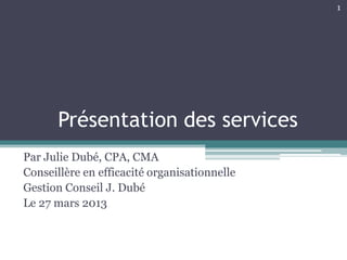 1




       Présentation des services
Par Julie Dubé, CPA, CMA
Conseillère en efficacité organisationnelle
Gestion Conseil J. Dubé
Le 27 mars 2013
 