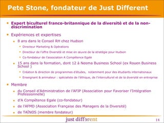 Pete Stone, fondateur de Just Different
• Expert biculturel franco-britannique de la diversité et de la nondiscrimination

• Expériences et expertises


8 ans dans le Conseil RH chez Hudson
 Directeur Marketing & Opérations
 Directeur de l’offre Diversité et mise en œuvre de la stratégie pour Hudson
 Co-fondateur de l’association A Compétence Egale



15 ans dans la formation, dont 12 à Neoma Business School (ex Rouen Business
School )
 Création & direction de programmes d’études, notamment pour des étudiants internationaux
 Enseignant & animateur : spécialiste de l’éthique, de l’interculturel et de la diversité en entreprise

• Membre


du Conseil d’Administration de l’AFIP (Association pour Favoriser l’Intégration
Professionnelle)



d’A Compétence Egale (co-fondateur)



de l’AFMD (Association Française des Managers de la Diversité)



de TAÏNOS (membre fondateur)

14

 