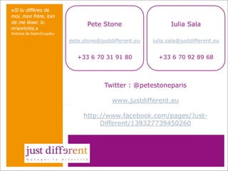 «Si tu diffères de
moi, mon frère, loin
de me léser, tu
m’enrichis.»

Pete Stone

Iulia Sala

pete.stone@justdifferent.eu

iulia.sala@justdifferent.eu

+33 6 70 31 91 80

+33 6 70 92 89 68

Antoine de Saint-Exupéry

Twitter : @petestoneparis
www.justdifferent.eu
http://www.facebook.com/pages/JustDifferent/139327739450260

 