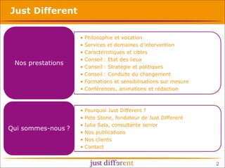 Just Different

Nos prestations

•
•
•
•
•
•
•
•

Philosophie et vocation
Services et domaines d’intervention
Caractéristiques et cibles
Conseil : Etat des lieux
Conseil : Stratégie et politiques
Conseil : Conduite du changement
Formations et sensibilisations sur mesure
Conférences, animations et rédaction

Qui sommes-nous ?

•
•
•
•
•
•

Pourquoi Just Different ?
Pete Stone, fondateur de Just Different
Iulia Sala, consultante senior
Nos publications
Nos clients
Contact

2

 