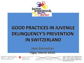 GOOD PRACTICES IN JUVENILE
                        DELINQUENCY’S PREVENTION
                             IN SWITZERLAND
                                        Jean Zermatten
                                       Riga, March 2012
Presentation in framework of project                      Project is financed by Swiss Confederation and
“Building a Support System to                             Republic of Latvia in the framework of the
Prevent Juvenile Delinquency”                             Latvian - Swiss Cooperation Programme to
                                                          Reduce Economic and Social Disparities within
                                                          the Enlarged European Union
 