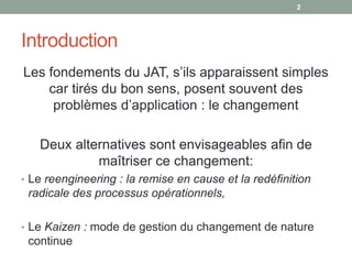 2




Introduction
Les fondements du JAT, s’ils apparaissent simples
    car tirés du bon sens, posent souvent des
     problèmes d’application : le changement

   Deux alternatives sont envisageables afin de
            maîtriser ce changement:
• Le reengineering : la remise en cause et la redéfinition
 radicale des processus opérationnels,

• Le Kaizen : mode de gestion du changement de nature
 continue
 