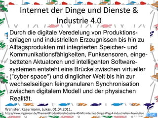 © R. Karger
Durch die digitale Veredelung von Produktions-
anlagen und industriellen Erzeugnissen bis hin zu
Alltagsprodukten mit integrierten Speicher- und
Kommunikationsfähigkeiten, Funksensoren, einge-
betteten Aktuatoren und intelligenten Software-
systemen entsteht eine Brücke zwischen virtueller
("cyber space") und dinglicher Welt bis hin zur
wechselseitigen feingranularen Synchronisation
zwischen digitalem Modell und der physischen
Realität.
Internet'der'Dinge'und'Dienste'&'
Industrie'4.0'
Wahlster,'Kagermann,'Lukas,'01.04.2011,''
hHp://www.ingenieur.de/Themen/ProdukSon/IndustrieU40UMitUInternetUDingeUWegU4UindustriellenURevoluSon'
 