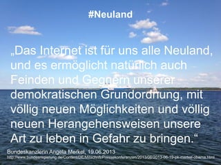 Bundeskanzlerin Angela Merkel, 19.06.2013
http://www.bundesregierung.de/Content/DE/Mitschrift/Pressekonferenzen/2013/06/2013-06-19-pk-merkel-obama.html
#Neuland
„Das Internet ist für uns alle Neuland,
und es ermöglicht natürlich auch
Feinden und Gegnern unserer
demokratischen Grundordnung, mit
völlig neuen Möglichkeiten und völlig
neuen Herangehensweisen unsere
Art zu leben in Gefahr zu bringen.“
 