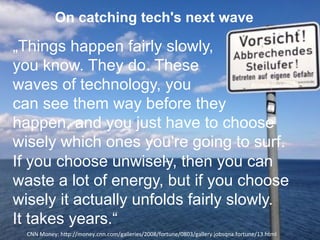 On catching tech's next wave
„Things happen fairly slowly,
you know. They do. These
waves of technology, you
can see them way before they
happen, and you just have to choose
wisely which ones you're going to surf.
If you choose unwisely, then you can
waste a lot of energy, but if you choose
wisely it actually unfolds fairly slowly.
It takes years.“
CNN'Money:'hHp://money.cnn.com/galleries/2008/fortune/0803/gallery.jobsqna.fortune/13.html'
 