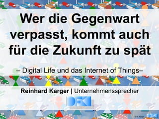 © R. Karger
Wer die Gegenwart
verpasst, kommt auch
für die Zukunft zu spät
– Digital Life und das Internet of Things–
Reinhard Karger | Unternehmenssprecher
 