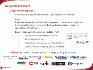 La société KeepCoreAujourd’hui KeepCore…  Non spécialiste des métiers du livre… Non spécialiste  « métier »!Mais...Expérience forte dans des domaines adjacents : contenu enrichi pour e-learning (vidéo-image-texte-son), lecteur de documents enrichis et spécialisées, Web2Print, …  Références : Grands Groupes  | PME |  Startups |  TPE | AssociationsExpert reconnu de la technologie Adobe -FLEXContributeur au Groupement RIA en LRAdobe Solution PartnerPublication de composants sur « Tour De Flex »Composants utilisés dans 15 pays (KC-Calendar)