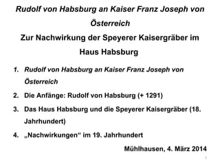 Rudolf von Habsburg an Kaiser Franz Joseph von
Österreich
Zur Nachwirkung der Speyerer Kaisergräber im
Haus Habsburg
1. Rudolf von Habsburg an Kaiser Franz Joseph von
Österreich
2. Die Anfänge: Rudolf von Habsburg (+ 1291)
3. Das Haus Habsburg und die Speyerer Kaisergräber (18.
Jahrhundert)
4. „Nachwirkungen“ im 19. Jahrhundert
Mühlhausen, 4. März 2014
1

 