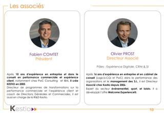 Les associés
10
Fabien COMTET
Président
Après 10 ans d’expérience en entreprise et dans le
conseil en performance commerciale et expérience
client, notamment chez PwC Consulting et IBM, il crée
KESTIO en 2005.
Directeur de programmes de transformations sur la
performance commerciale et l’expérience client et
coach de Directions Générales et Commerciales, il est
aussi en charge de la R&D Kestio.
Olivier PROST
Directeur Associé
Pôles : Expérience Digitale, CRM & SI
Après 16 ans d’expérience en entreprise et en cabinet de
conseil (Logica-CGI et PwC) dans la performance des
organisations et le  management des S.I., il est Directeur
Associé chez Kestio depuis 2006.
Expert du secteur événementiel, sport, et loisirs, il a
développé l’offre Welcome Experience®.
 