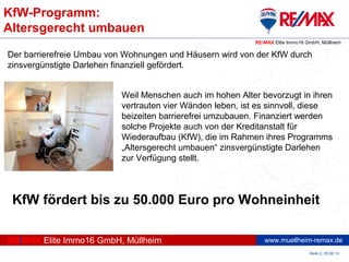 www.muellheim-remax.de
KfW-Programm:
Altersgerecht umbauen
Seite 2, 25.09.13
RE/MAX Elite Immo16 GmbH, Müllheim
RE/MAX Elite Immo16 GmbH, Müllheim
Der barrierefreie Umbau von Wohnungen und Häusern wird von der KfW durch
zinsvergünstigte Darlehen finanziell gefördert.
Weil Menschen auch im hohen Alter bevorzugt in ihren
vertrauten vier Wänden leben, ist es sinnvoll, diese
beizeiten barrierefrei umzubauen. Finanziert werden
solche Projekte auch von der Kreditanstalt für
Wiederaufbau (KfW), die im Rahmen ihres Programms
„Altersgerecht umbauen“ zinsvergünstigte Darlehen
zur Verfügung stellt.
KfW fördert bis zu 50.000 Euro pro Wohneinheit
 
