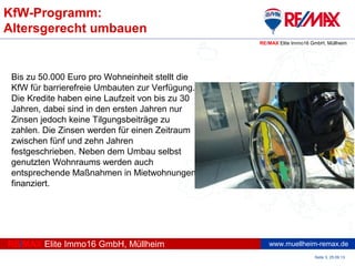www.muellheim-remax.de
KfW-Programm:
Altersgerecht umbauen
Seite 3, 25.09.13
RE/MAX Elite Immo16 GmbH, Müllheim
RE/MAX Elite Immo16 GmbH, Müllheim
Bis zu 50.000 Euro pro Wohneinheit stellt die
KfW für barrierefreie Umbauten zur Verfügung.
Die Kredite haben eine Laufzeit von bis zu 30
Jahren, dabei sind in den ersten Jahren nur
Zinsen jedoch keine Tilgungsbeiträge zu
zahlen. Die Zinsen werden für einen Zeitraum
zwischen fünf und zehn Jahren
festgeschrieben. Neben dem Umbau selbst
genutzten Wohnraums werden auch
entsprechende Maßnahmen in Mietwohnungen
finanziert.
 