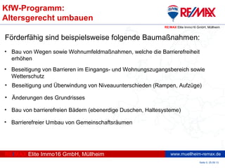 www.muellheim-remax.de
KfW-Programm:
Altersgerecht umbauen
Seite 5, 25.09.13
RE/MAX Elite Immo16 GmbH, Müllheim
RE/MAX Elite Immo16 GmbH, Müllheim
Förderfähig sind beispielsweise folgende Baumaßnahmen:
• Bau von Wegen sowie Wohnumfeldmaßnahmen, welche die Barrierefreiheit
erhöhen
• Beseitigung von Barrieren im Eingangs- und Wohnungszugangsbereich sowie
Wetterschutz
• Beseitigung und Überwindung von Niveauunterschieden (Rampen, Aufzüge)
• Änderungen des Grundrisses
• Bau von barrierefreien Bädern (ebenerdige Duschen, Haltesysteme)
• Barrierefreier Umbau von Gemeinschaftsräumen
 