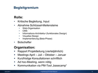 Begleitgremium

             Rolle:
             • Kritische Begleitung, Input
             • Abnahme Schlüssel-Meilensteine
                •   Web-Organisation
                •   CMS
                •   Informations-Architektur (funktionales Design)
                •   Visuelles Design
                •   Implementierung (Beta-Phase)
             • Botschafter
             Organisation:
               Rapport Projektleitung (vierteljährlich)
               Meetings April – Juli – Oktober – Januar
               Kurzfristige Konsultationen schriftlich
               Ad hoc-Meeting, wenn nötig
               Kommunikation via PM-Tool „basecamp“

03.02.2011                            Projektleitung ETH Web-Relaunch   10
 