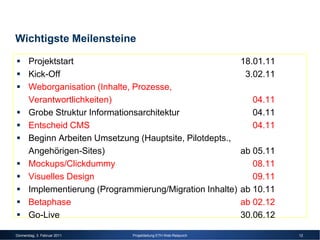 Wichtigste Meilensteine

       Projektstart                                               18.01.11
       Kick-Off                                                    3.02.11
       Weborganisation (Inhalte, Prozesse,
       Verantwortlichkeiten)                                        04.11
       Grobe Struktur Informationsarchitektur                       04.11
       Entscheid CMS                                                04.11
       Beginn Arbeiten Umsetzung (Hauptsite, Pilotdepts.,
       Angehörigen-Sites)                                         ab 05.11
       Mockups/Clickdummy                                            08.11
       Visuelles Design                                              09.11
       Implementierung (Programmierung/Migration Inhalte)         ab 10.11
       Betaphase                                                  ab 02.12
       Go-Live                                                    30.06.12

Donnerstag, 3. Februar 2011     Projektleitung ETH Web-Relaunch              12
 