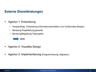 Externe Dienstleistungen


      Agentur 1: Entwicklung
             Hauptauftrag: Entwicklung Informationsarchitektur (nur funktionales Design)
             Beratung Projektleitung generell
             Beratung/Begleitung Teilprojekte

                     Unic


      Agentur 2: Visuelles Design

      Agentur 3: Implementierung (Programmierung, Migration)




03.02.2011                               Projektleitung ETH Web-Relaunch                   18
 