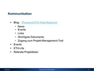 Kommunikation

             Blog: Pinnwand ETH Web-Relaunch
                News
                Events
                Links
                Wichtigste Dokumente
                Zugang zum Projekt-Management-Tool
             Events
             ETH-Life
             Referate Projektleiter




03.02.2011                     Projektleitung ETH-Web-Relaunch   19
 