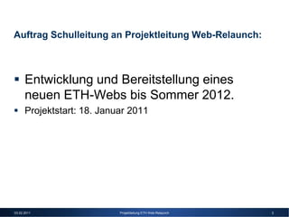 Auftrag Schulleitung an Projektleitung Web-Relaunch:



      Entwicklung und Bereitstellung eines
      neuen ETH-Webs bis Sommer 2012.
      Projektstart: 18. Januar 2011




03.02.2011                  Projektleitung ETH Web-Relaunch   3
 