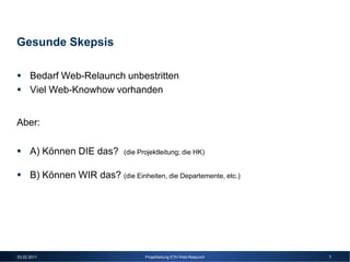 Gesunde Skepsis

      Bedarf Web-Relaunch unbestritten
      Viel Web-Knowhow vorhanden


Aber:

      A) Können DIE das?       (die Projektleitung; die HK)


      B) Können WIR das? (die Einheiten, die Departemente, etc.)




03.02.2011                            Projektleitung ETH Web-Relaunch   7
 