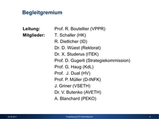Begleitgremium


             Leitung:      Prof. R. Boutellier (VPPR)
             Mitglieder:   T. Schaller (HK)
                           R. Dietlicher (ID)
                           Dr. D. Wüest (Rektorat)
                           Dr. X. Studerus (ITEK)
                           Prof. D. Gugerli (Strategiekommission)
                           Prof. G. Haug (KdL)
                           Prof. J. Dual (HV)
                           Prof. P. Müller (D-INFK)
                           J. Griner (VSETH)
                           Dr. V. Butenko (AVETH)
                           A. Blanchard (PEKO)


03.02.2011                      Projektleitung ETH Web-Relaunch     9
 