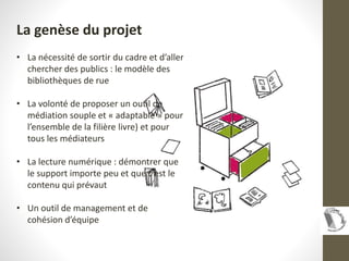 La genèse du projet
• La nécessité de sortir du cadre et d’aller
chercher des publics : le modèle des
bibliothèques de rue...