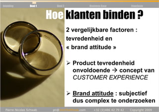 Inleiding   Deel 1     Deel 2           Business Case   Conclusie



                     Hoe klanten binden ?
                                2 vergelijkbare factoren :
                                tevredenheid en
                                « brand attitude »

                                  Product tevredenheid
                                  onvoldoende    concept van
                                  CUSTOMER EXPERIENCE

                                  Brand attitude : subjectief
                                  dus complex te onderzoeken
 