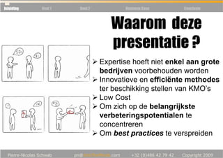 Inleiding   Deel 1   Deel 2          Business Case     Conclusie



                                 Waarom deze
                                 presentatie ?
                              Expertise hoeft niet enkel aan grote
                              bedrijven voorbehouden worden
                              Innovatieve en efficiënte methodes
                              ter beschikking stellen van KMO’s
                              Low Cost
                              Om zich op de belangrijkste
                              verbeteringspotentialen te
                              concentreren
                              Om best practices te verspreiden
 