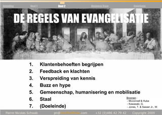 Inleiding   Deel 1            Deel 2           Business Case         Conclusie




        DE REGELS VAN EVANGELISATIE


            1.       Klantenbehoeften begrijpen
            2.       Feedback en klachten
            3.       Verspreiding van kennis
            4.       Buzz en hype
            5.       Gemeenschap, humanisering en mobilisatie
                                                      Bronnen :
            6.       Staal                            - Mcconnell & Huba
                                                      - Kawasaki, G.
            7.       (Doeleinde)                      - Jones, T. & Sasser Jr., W.
 