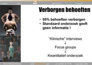 Inleiding   Deel 1   Deel 2         Business Case   Conclusie



                              Verborgen behoeften
                              • 95% behoeften verborgen
                              • Standaard onderzoek geeft
                                geen informatie !


                                  “Klinische” Interviews
                                             ↓
                                      Focus groups
                                             ↓
                                  Kwantitatief onderzoek
 