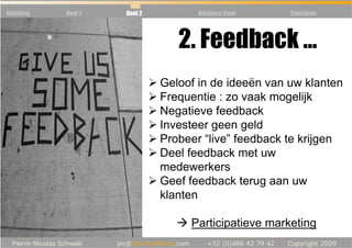 Inleiding   Deel 1   Deel 2          Business Case    Conclusie




                                 2. Feedback …
                              Geloof in de ideeën van uw klanten
                              Frequentie : zo vaak mogelijk
                              Negatieve feedback
                              Investeer geen geld
                              Probeer “live” feedback te krijgen
                              Deel feedback met uw
                              medewerkers
                              Geef feedback terug aan uw
                              klanten

                                   Participatieve marketing
 