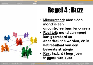Inleiding   Deel 1   Deel 2         Business Case   Conclusie




                                 Regel 4 : Buzz
                              • Misverstand: mond aan
                                mond is een
                                oncontroleerbaar fenomeen
                              • Realiteit: mond aan mond
                                kan gecreëerd en
                                onderhouden worden, en is
                                het resultaat van een
                                bewuste strategie
                              • Key: inzicht / begrijpen
                                triggers van buzz
 