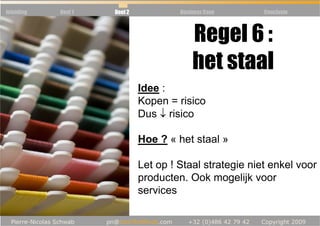 Inleiding   Deel 1   Deel 2            Business Case      Conclusie



                          Regel 6 :
            Règle 5 : Communauté
                          het staal
                              Idee :
                              Kopen = risico
                              Dus ↓ risico

                              Hoe ? « het staal »

                              Let op ! Staal strategie niet enkel voor
                              producten. Ook mogelijk voor
                              services
 