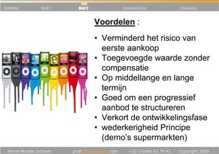 Inleiding   Deel 1   Deel 2            Business Case   Conclusie




            Règle 5 : Communauté van
                              Voordelen :
                      • Verminderd het risico
                                  eerste aankoop
                              •   Toegevoegde waarde zonder
                                  compensatie
                              •   Op middellange en lange
                                  termijn
                              •   Goed om een progressief
                                  aanbod te structureren
                              •   Verkort de ontwikkelingsfase
                              •   wederkerigheid Principe
                                  (demo’s supermarkten)
 
