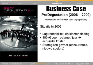 Inleiding   Deel 1   Deel 2             Business Case            Conclusie



                                  Business Case
                               ProDégustation (2006 – 2009)
                                 Marktleider in Frankrijk voor wijnopleiding


                              Situatie in 2006

                              • Lag rendabiliteit en klantenbinding
                              • 100k€ voor reclame / jaar
                                acquisitie kosten
                              • Strategisch gevaar (concurrentie,
                                nieuwe spelers)
 
