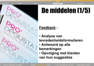 Inleiding   Deel 1   Deel 2          Business Case   Conclusie




                               De middelen (1/5)

                              Feedback :

                              • Analyse van
                              tevredenheidsformulieren
                              • Antwoord op alle
                              bemerkingen
                              • Opvolging met klanten
                              van hun suggesties
 