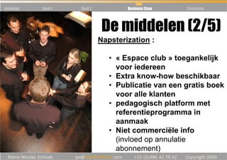 Inleiding   Deel 1   Deel 2           Business Case   Conclusie




                               De middelen (2/5)
                              Napsterization :

                                 • « Espace club » toegankelijk
                                   voor iedereen
                                 • Extra know-how beschikbaar
                                 • Publicatie van een gratis boek
                                   voor alle klanten
                                 • pedagogisch platform met
                                   referentieprogramma in
                                   aanmaak
                                 • Niet commerciële info
                                   (invloed op annulatie
                                   abonnement)
 