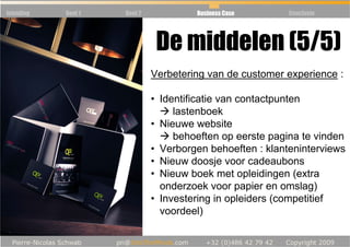 Inleiding   Deel 1   Deel 2            Business Case       Conclusie




                               De middelen (5/5)
                              Verbetering van de customer experience :

                              • Identificatie van contactpunten
                                   lastenboek
                              • Nieuwe website
                                   behoeften op eerste pagina te vinden
                              • Verborgen behoeften : klanteninterviews
                              • Nieuw doosje voor cadeaubons
                              • Nieuw boek met opleidingen (extra
                                onderzoek voor papier en omslag)
                              • Investering in opleiders (competitief
                                voordeel)
 