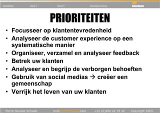 Inleiding   Deel 1    Deel 2   Business Case   Conclusie




                     PRIORITEITEN
  • Focusseer op klantentevredenheid
  • Analyseer de customer experience op een
    systematische manier
  • Organiseer, verzamel en analyseer feedback
  • Betrek uw klanten
  • Analyseer en begrijp de verborgen behoeften
  • Gebruik van social medias    creëer een
    gemeenschap
  • Verrijk het leven van uw klanten
 