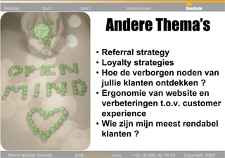 Inleiding   Deel 1   Deel 2          Business Case   Conclusie




                                Andere Thema’s
                              • Referral strategy
                              • Loyalty strategies
                              • Hoe de verborgen noden van
                                jullie klanten ontdekken ?
                              • Ergonomie van website en
                                verbeteringen t.o.v. customer
                                experience
                              • Wie zijn mijn meest rendabel
                                klanten ?
 